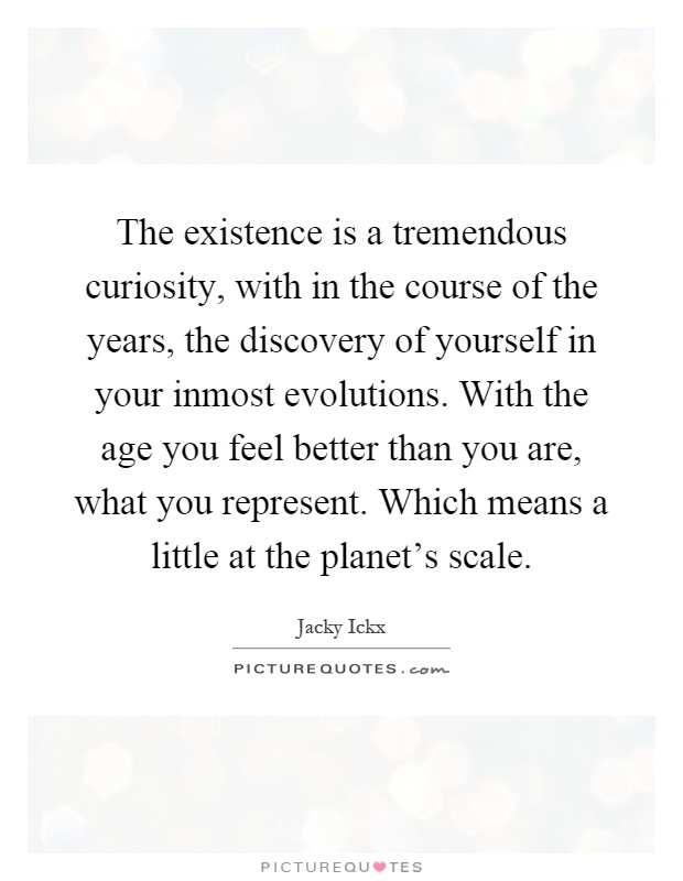 The existence is a tremendous curiosity, with in the course of the years, the discovery of yourself in your inmost evolutions. With the age you feel better than you are, what you represent. Which means a little at the planet's scale Picture Quote #1