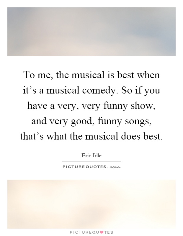 To me, the musical is best when it's a musical comedy. So if you have a very, very funny show, and very good, funny songs, that's what the musical does best Picture Quote #1