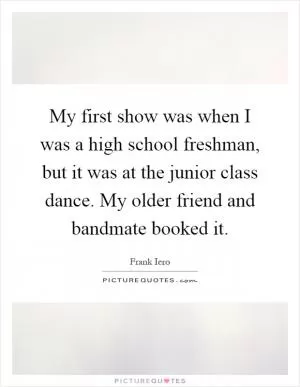 My first show was when I was a high school freshman, but it was at the junior class dance. My older friend and bandmate booked it Picture Quote #1