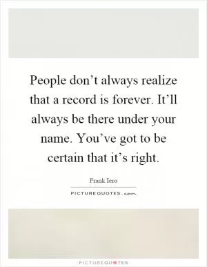 People don’t always realize that a record is forever. It’ll always be there under your name. You’ve got to be certain that it’s right Picture Quote #1