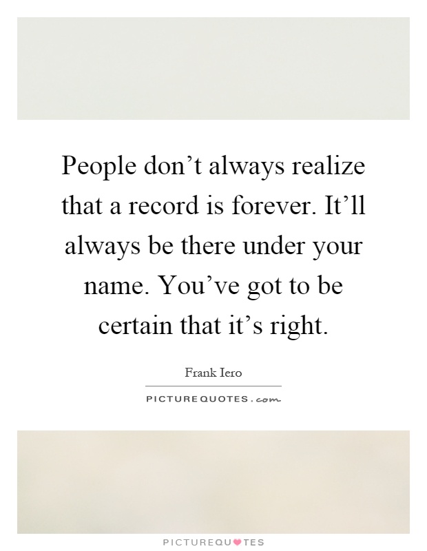 People don't always realize that a record is forever. It'll always be there under your name. You've got to be certain that it's right Picture Quote #1