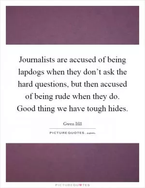 Journalists are accused of being lapdogs when they don’t ask the hard questions, but then accused of being rude when they do. Good thing we have tough hides Picture Quote #1