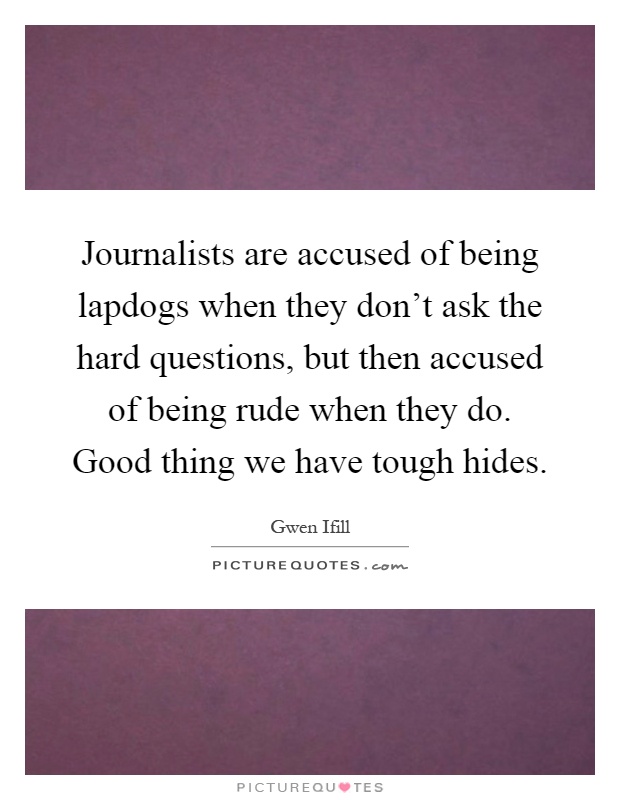 Journalists are accused of being lapdogs when they don't ask the hard questions, but then accused of being rude when they do. Good thing we have tough hides Picture Quote #1