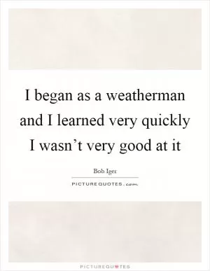 I began as a weatherman and I learned very quickly I wasn’t very good at it Picture Quote #1