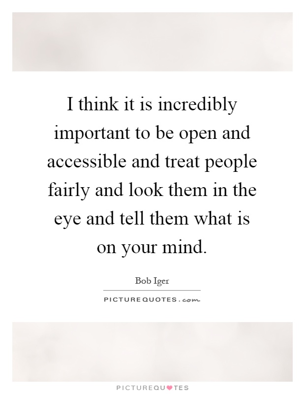 I think it is incredibly important to be open and accessible and treat people fairly and look them in the eye and tell them what is on your mind Picture Quote #1