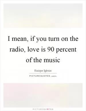 I mean, if you turn on the radio, love is 90 percent of the music Picture Quote #1