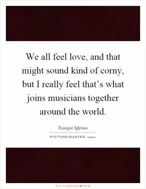 We all feel love, and that might sound kind of corny, but I really feel that’s what joins musicians together around the world Picture Quote #1