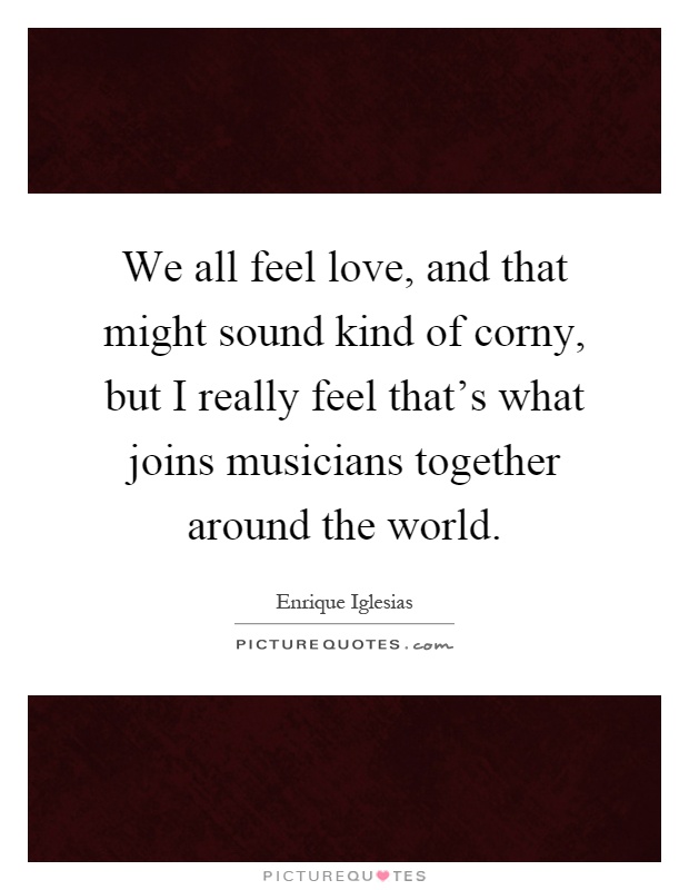 We all feel love, and that might sound kind of corny, but I really feel that's what joins musicians together around the world Picture Quote #1