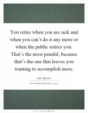 You retire when you are sick and when you can’t do it any more or when the public retires you. That’s the most painful, because that’s the one that leaves you wanting to accomplish more Picture Quote #1