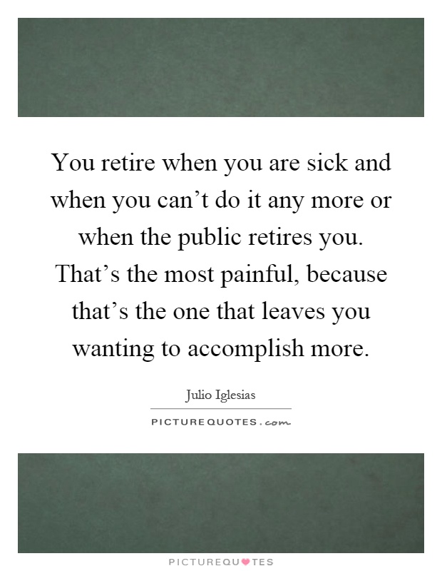 You retire when you are sick and when you can't do it any more or when the public retires you. That's the most painful, because that's the one that leaves you wanting to accomplish more Picture Quote #1
