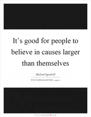 It’s good for people to believe in causes larger than themselves Picture Quote #1