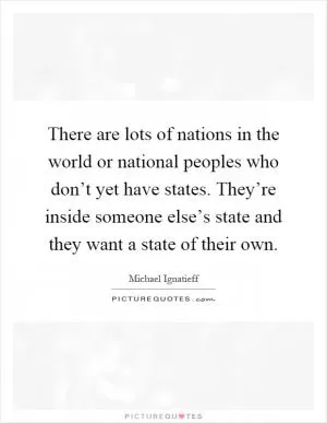There are lots of nations in the world or national peoples who don’t yet have states. They’re inside someone else’s state and they want a state of their own Picture Quote #1