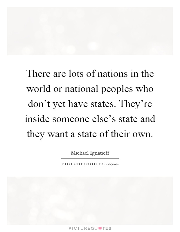 There are lots of nations in the world or national peoples who don't yet have states. They're inside someone else's state and they want a state of their own Picture Quote #1
