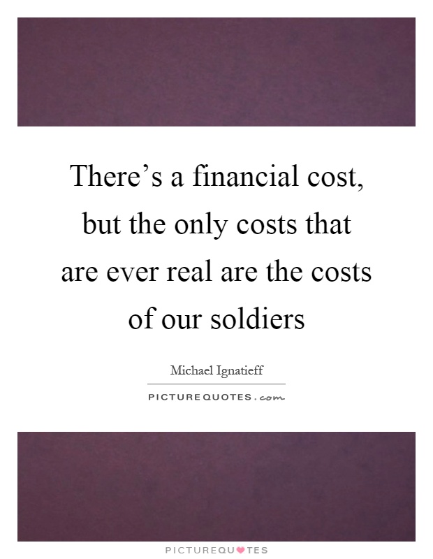 There's a financial cost, but the only costs that are ever real are the costs of our soldiers Picture Quote #1