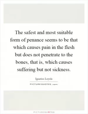 The safest and most suitable form of penance seems to be that which causes pain in the flesh but does not penetrate to the bones, that is, which causes suffering but not sickness Picture Quote #1