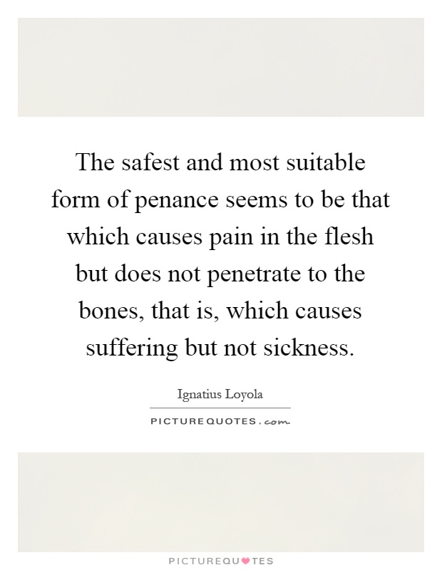 The safest and most suitable form of penance seems to be that which causes pain in the flesh but does not penetrate to the bones, that is, which causes suffering but not sickness Picture Quote #1
