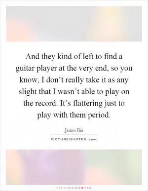 And they kind of left to find a guitar player at the very end, so you know, I don’t really take it as any slight that I wasn’t able to play on the record. It’s flattering just to play with them period Picture Quote #1