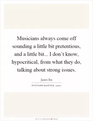 Musicians always come off sounding a little bit pretentious, and a little bit... I don’t know, hypocritical, from what they do, talking about strong issues Picture Quote #1