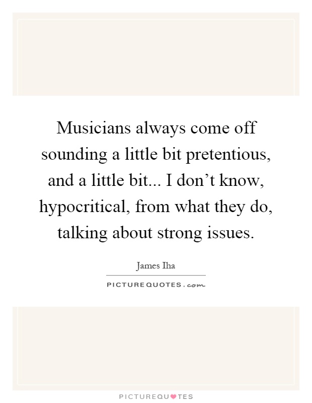 Musicians always come off sounding a little bit pretentious, and a little bit... I don't know, hypocritical, from what they do, talking about strong issues Picture Quote #1