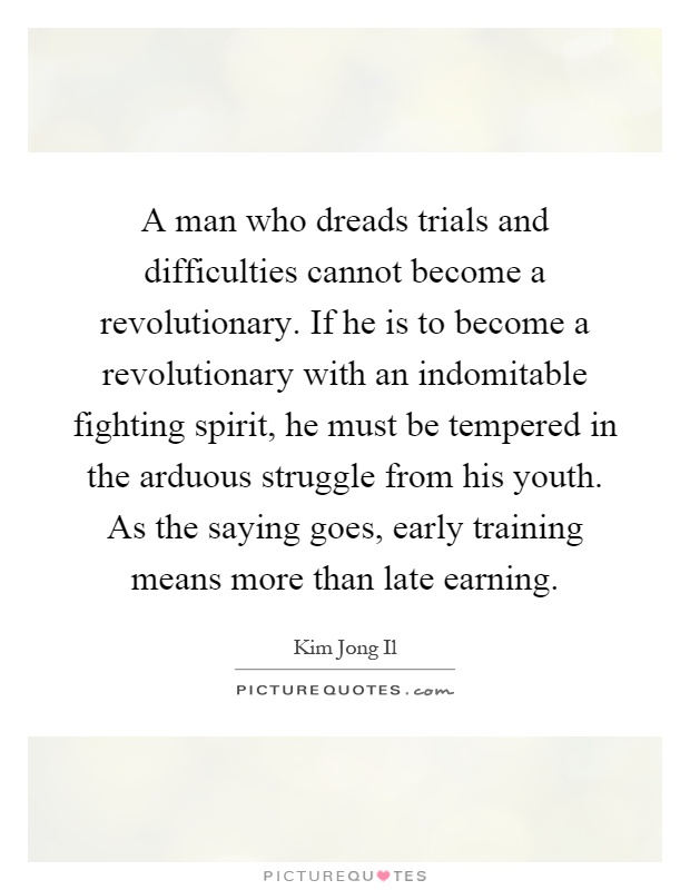 A man who dreads trials and difficulties cannot become a revolutionary. If he is to become a revolutionary with an indomitable fighting spirit, he must be tempered in the arduous struggle from his youth. As the saying goes, early training means more than late earning Picture Quote #1