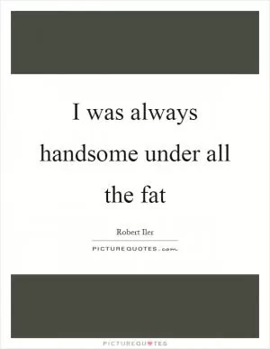 I was always handsome under all the fat Picture Quote #1