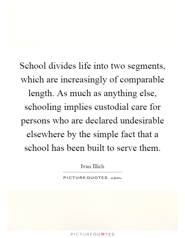School divides life into two segments, which are increasingly of comparable length. As much as anything else, schooling implies custodial care for persons who are declared undesirable elsewhere by the simple fact that a school has been built to serve them Picture Quote #1