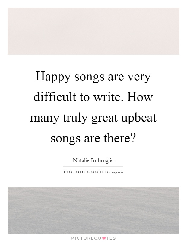 Happy songs are very difficult to write. How many truly great upbeat songs are there? Picture Quote #1