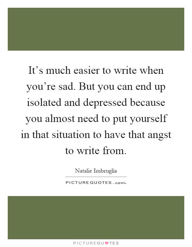 It's much easier to write when you're sad. But you can end up isolated and depressed because you almost need to put yourself in that situation to have that angst to write from Picture Quote #1