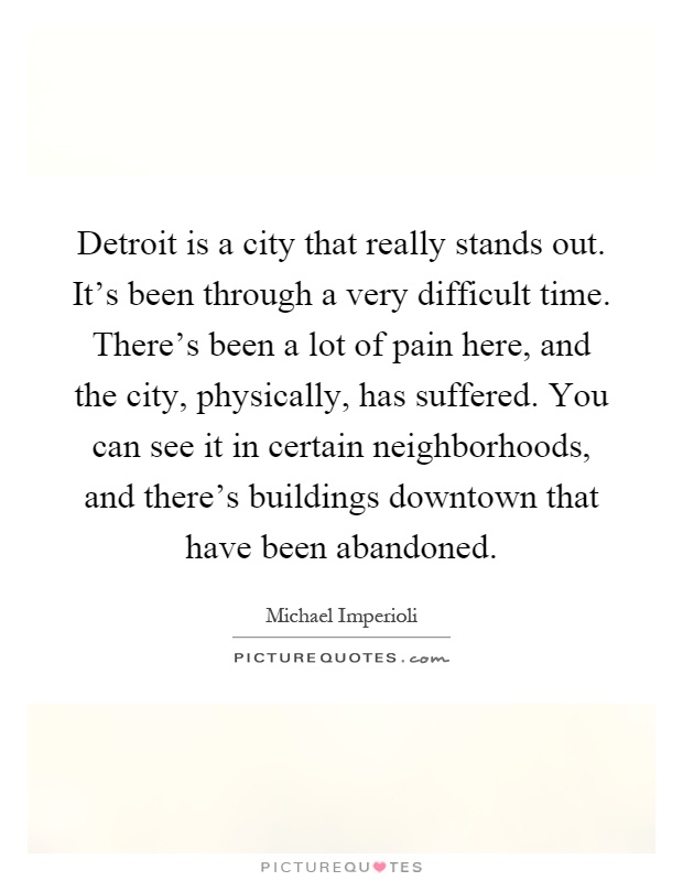 Detroit is a city that really stands out. It's been through a very difficult time. There's been a lot of pain here, and the city, physically, has suffered. You can see it in certain neighborhoods, and there's buildings downtown that have been abandoned Picture Quote #1