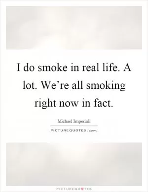 I do smoke in real life. A lot. We’re all smoking right now in fact Picture Quote #1