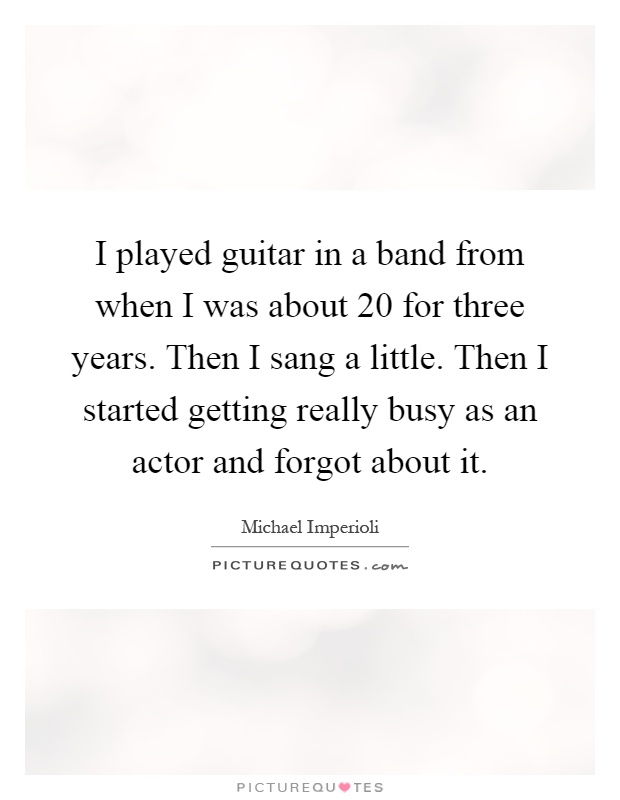 I played guitar in a band from when I was about 20 for three years. Then I sang a little. Then I started getting really busy as an actor and forgot about it Picture Quote #1