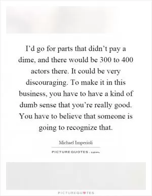 I’d go for parts that didn’t pay a dime, and there would be 300 to 400 actors there. It could be very discouraging. To make it in this business, you have to have a kind of dumb sense that you’re really good. You have to believe that someone is going to recognize that Picture Quote #1