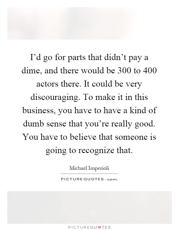 I'd go for parts that didn't pay a dime, and there would be 300 to 400 actors there. It could be very discouraging. To make it in this business, you have to have a kind of dumb sense that you're really good. You have to believe that someone is going to recognize that Picture Quote #1