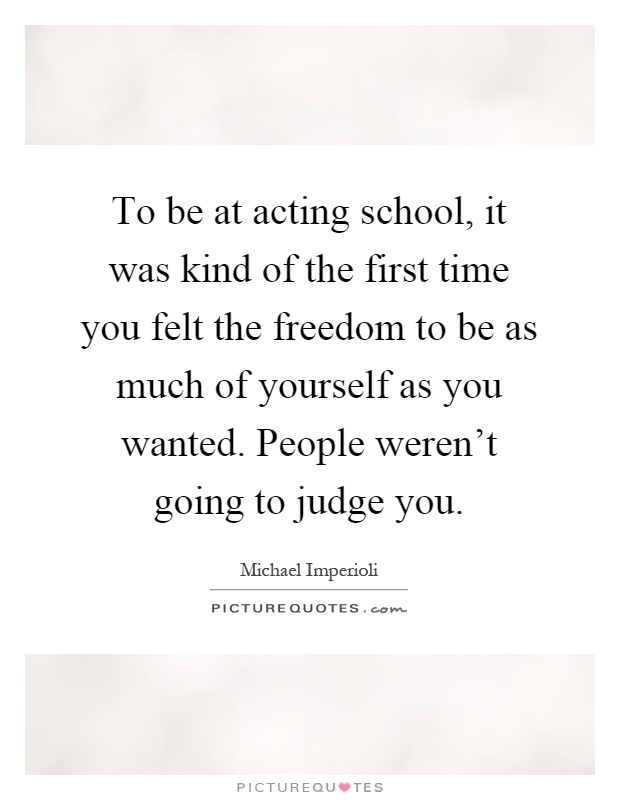 To be at acting school, it was kind of the first time you felt the freedom to be as much of yourself as you wanted. People weren't going to judge you Picture Quote #1