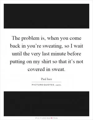 The problem is, when you come back in you’re sweating, so I wait until the very last minute before putting on my shirt so that it’s not covered in sweat Picture Quote #1