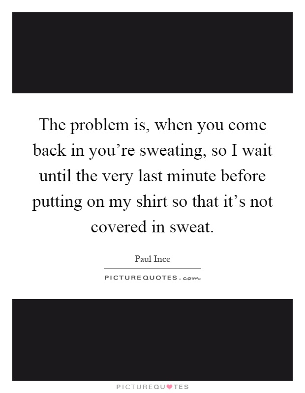 The problem is, when you come back in you're sweating, so I wait until the very last minute before putting on my shirt so that it's not covered in sweat Picture Quote #1