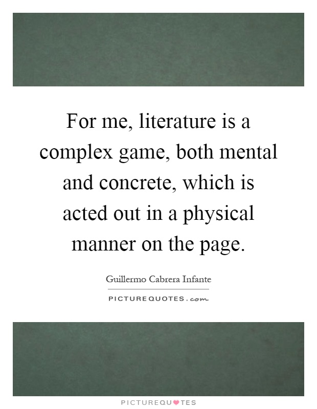 For me, literature is a complex game, both mental and concrete, which is acted out in a physical manner on the page Picture Quote #1