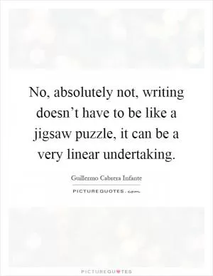 No, absolutely not, writing doesn’t have to be like a jigsaw puzzle, it can be a very linear undertaking Picture Quote #1