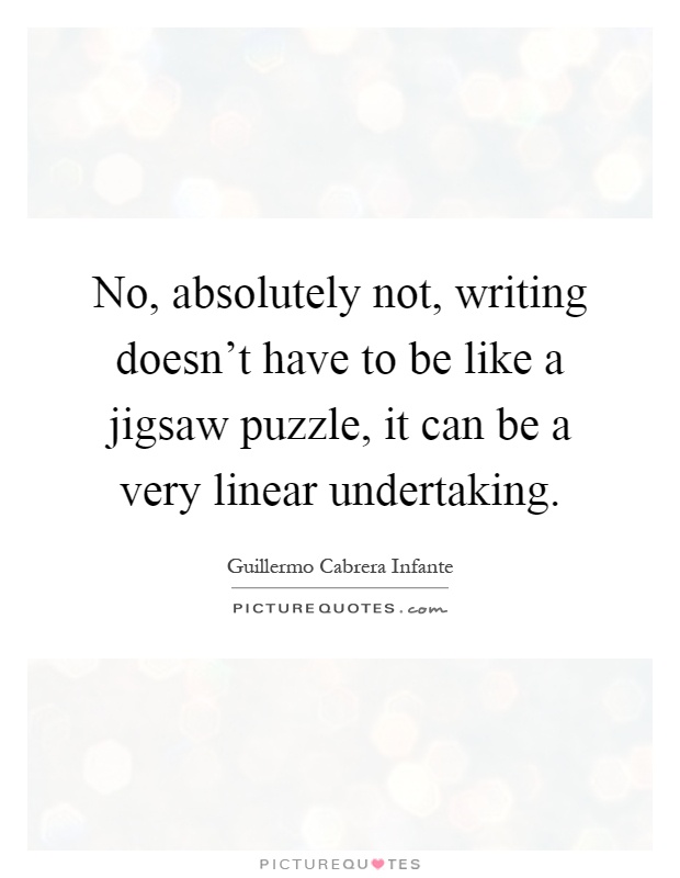 No, absolutely not, writing doesn't have to be like a jigsaw puzzle, it can be a very linear undertaking Picture Quote #1