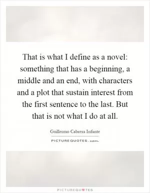That is what I define as a novel: something that has a beginning, a middle and an end, with characters and a plot that sustain interest from the first sentence to the last. But that is not what I do at all Picture Quote #1