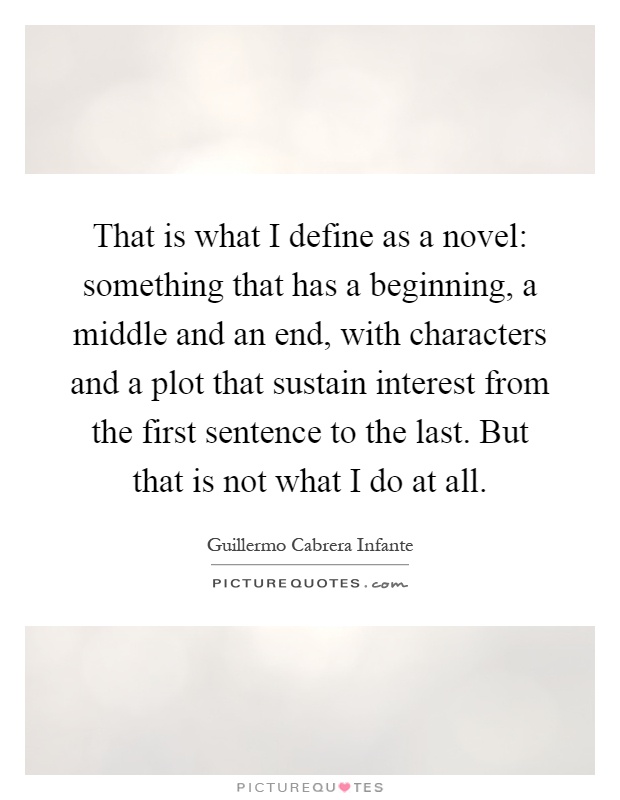 That is what I define as a novel: something that has a beginning, a middle and an end, with characters and a plot that sustain interest from the first sentence to the last. But that is not what I do at all Picture Quote #1