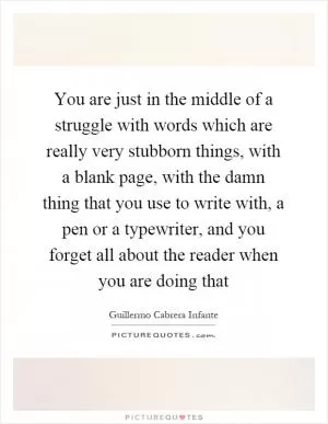 You are just in the middle of a struggle with words which are really very stubborn things, with a blank page, with the damn thing that you use to write with, a pen or a typewriter, and you forget all about the reader when you are doing that Picture Quote #1