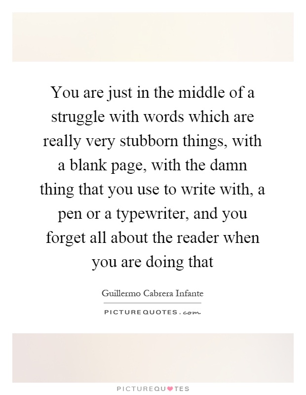You are just in the middle of a struggle with words which are really very stubborn things, with a blank page, with the damn thing that you use to write with, a pen or a typewriter, and you forget all about the reader when you are doing that Picture Quote #1