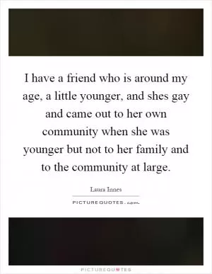 I have a friend who is around my age, a little younger, and shes gay and came out to her own community when she was younger but not to her family and to the community at large Picture Quote #1