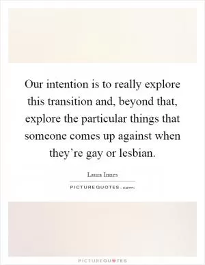 Our intention is to really explore this transition and, beyond that, explore the particular things that someone comes up against when they’re gay or lesbian Picture Quote #1