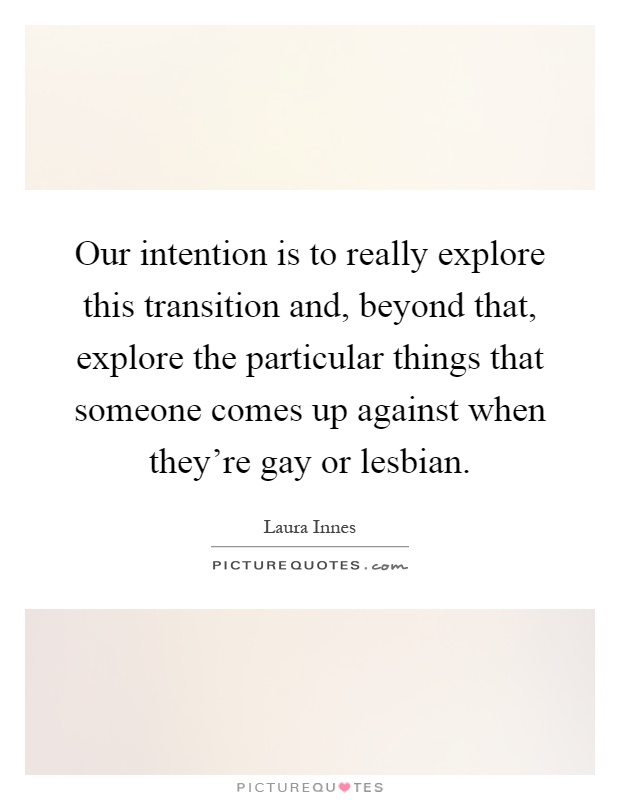 Our intention is to really explore this transition and, beyond that, explore the particular things that someone comes up against when they're gay or lesbian Picture Quote #1