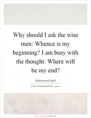 Why should I ask the wise men: Whence is my beginning? I am busy with the thought: Where will be my end? Picture Quote #1