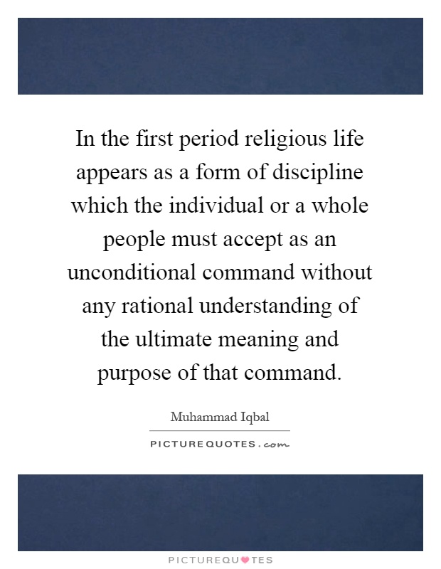 In the first period religious life appears as a form of discipline which the individual or a whole people must accept as an unconditional command without any rational understanding of the ultimate meaning and purpose of that command Picture Quote #1