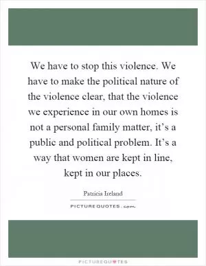 We have to stop this violence. We have to make the political nature of the violence clear, that the violence we experience in our own homes is not a personal family matter, it’s a public and political problem. It’s a way that women are kept in line, kept in our places Picture Quote #1