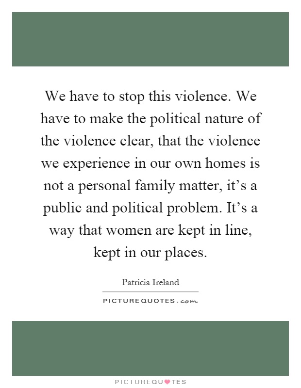 We have to stop this violence. We have to make the political nature of the violence clear, that the violence we experience in our own homes is not a personal family matter, it's a public and political problem. It's a way that women are kept in line, kept in our places Picture Quote #1